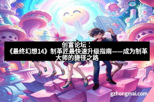 创富论坛：《最终幻想14》制革匠最快速升级指南——成为制革大师的捷径之路